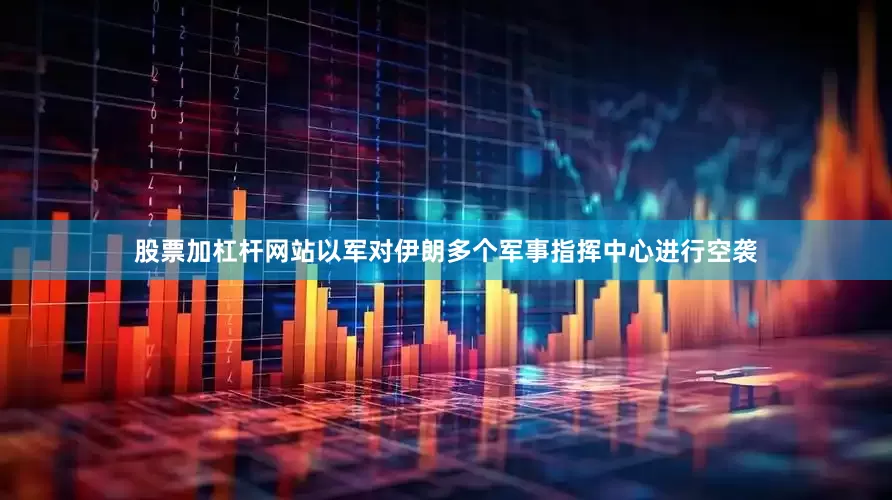 股票加杠杆网站以军对伊朗多个军事指挥中心进行空袭