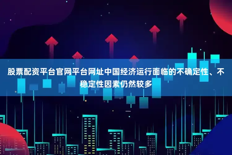 股票配资平台官网平台网址中国经济运行面临的不确定性、不稳定性因素仍然较多