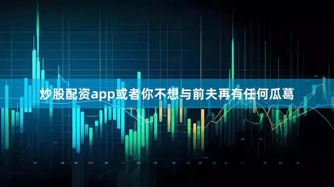炒股配资app或者你不想与前夫再有任何瓜葛