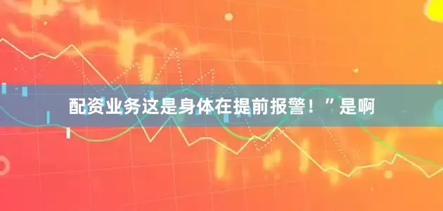 配资业务这是身体在提前报警！”是啊
