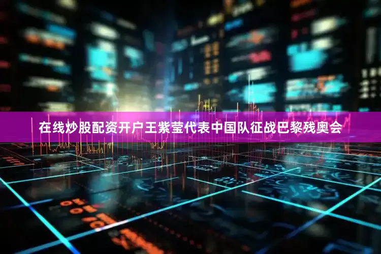 在线炒股配资开户王紫莹代表中国队征战巴黎残奥会