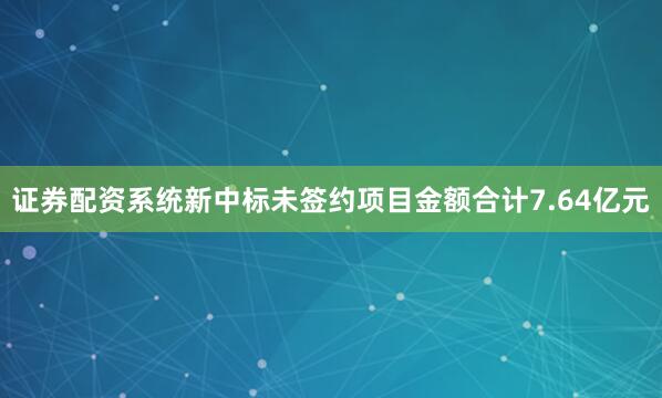 证券配资系统新中标未签约项目金额合计7.64亿元
