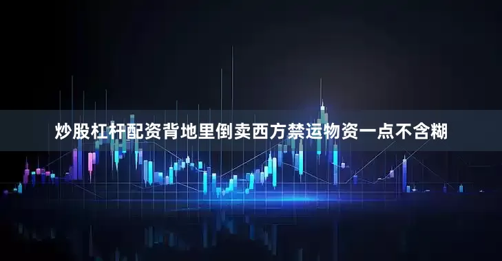 炒股杠杆配资背地里倒卖西方禁运物资一点不含糊